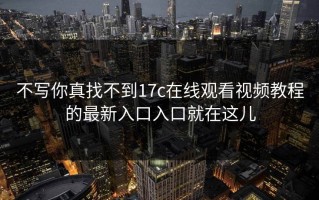 不写你真找不到17c在线观看视频教程的最新入口入口就在这儿