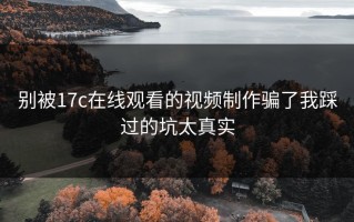 别被17c在线观看的视频制作骗了我踩过的坑太真实