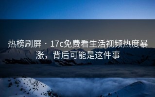 热榜刷屏 · 17c免费看生活视频热度暴涨，背后可能是这件事