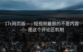 17c网页版——短视频最狠的不是内容——是这个评论区机制