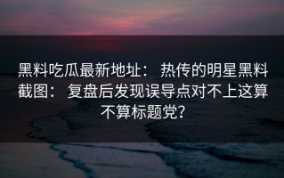 黑料吃瓜最新地址： 热传的明星黑料截图： 复盘后发现误导点对不上这算不算标题党？