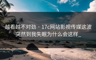 越看越不对劲 · 17c网站影视传媒这波突然到我失眠为什么会这样_