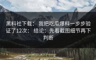 黑料社下载： 我把吃瓜爆料一步步验证了12次： 结论：先看截图细节再下判断