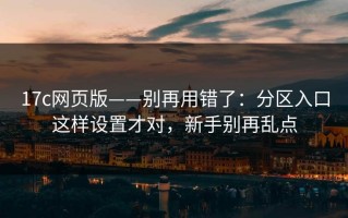 17c网页版——别再用错了：分区入口这样设置才对，新手别再乱点