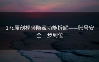 17c原创视频隐藏功能拆解——账号安全一步到位