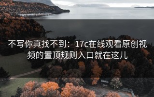 不写你真找不到：17c在线观看原创视频的置顶规则入口就在这儿