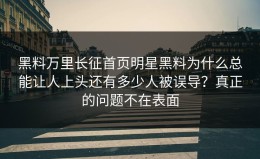 黑料万里长征首页明星黑料为什么总能让人上头还有多少人被误导？真正的问题不在表面