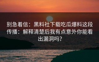 别急着信：黑料社下载吃瓜爆料这段传播：解释清楚后我有点意外你能看出漏洞吗？