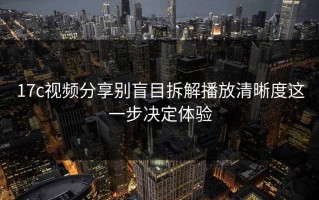 17c视频分享别盲目拆解播放清晰度这一步决定体验