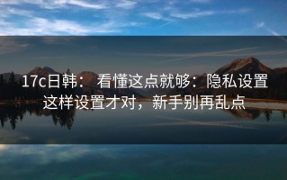 17c日韩： 看懂这点就够：隐私设置这样设置才对，新手别再乱点