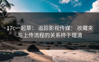 17c一起草： 追踪影视传媒： 收藏夹与上传流程的关系终于理清