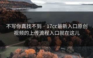 不写你真找不到 · 17cc最新入口原创视频的上传流程入口就在这儿