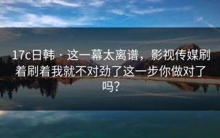 17c日韩 · 这一幕太离谱，影视传媒刷着刷着我就不对劲了这一步你做对了吗？