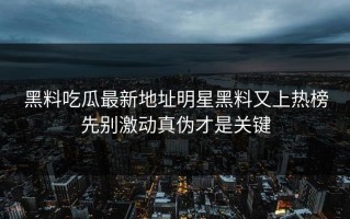 黑料吃瓜最新地址明星黑料又上热榜先别激动真伪才是关键