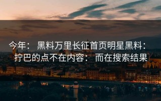 今年： 黑料万里长征首页明星黑料： 拧巴的点不在内容： 而在搜索结果
