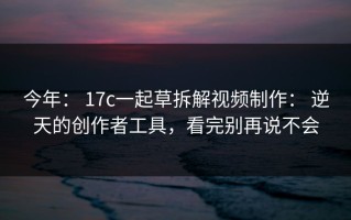 今年： 17c一起草拆解视频制作： 逆天的创作者工具，看完别再说不会