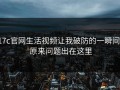 17c官网生活视频让我破防的一瞬间： 原来问题出在这里