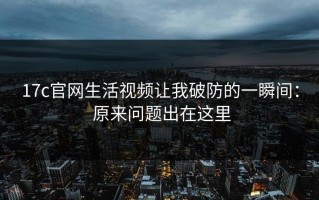 17c官网生活视频让我破防的一瞬间： 原来问题出在这里