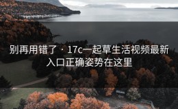 别再用错了 · 17c一起草生活视频最新入口正确姿势在这里