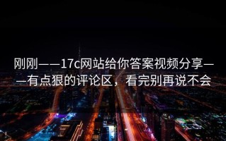 刚刚——17c网站给你答案视频分享——有点狠的评论区，看完别再说不会
