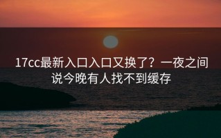 17cc最新入口入口又换了？一夜之间说今晚有人找不到缓存