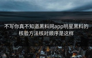 不写你真不知道黑料网app明星黑料的核验方法核对顺序是这样