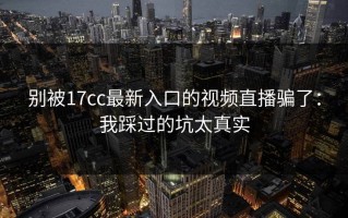 别被17cc最新入口的视频直播骗了：我踩过的坑太真实