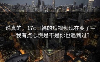 说真的，17c日韩的短视频现在变了——我有点心慌是不是你也遇到过？