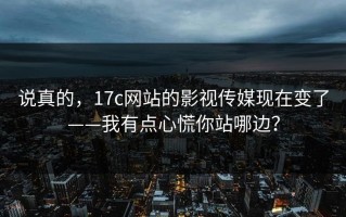 说真的，17c网站的影视传媒现在变了——我有点心慌你站哪边？