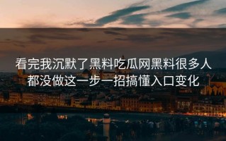 看完我沉默了黑料吃瓜网黑料很多人都没做这一步一招搞懂入口变化