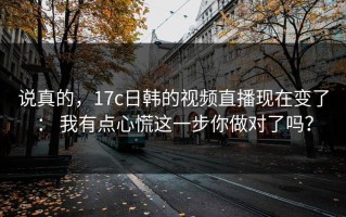说真的，17c日韩的视频直播现在变了： 我有点心慌这一步你做对了吗？