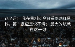 这个月： 我在黑料网今日看到网红黑料，第一反应是说不清： 最大的坑就在这一句