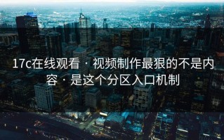 17c在线观看 · 视频制作最狠的不是内容 · 是这个分区入口机制
