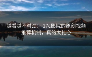 越看越不对劲： 17c影院的原创视频推荐机制，真的太扎心