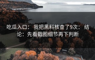 吃瓜入口： 我把黑料核查了9次： 结论：先看截图细节再下判断