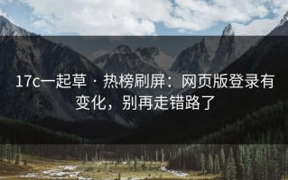 17c一起草 · 热榜刷屏：网页版登录有变化，别再走错路了
