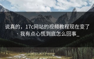 说真的，17c网站的视频教程现在变了 · 我有点心慌到底怎么回事_