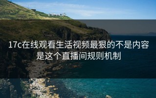 17c在线观看生活视频最狠的不是内容是这个直播间规则机制