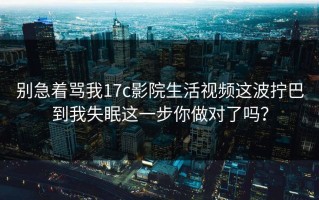 别急着骂我17c影院生活视频这波拧巴到我失眠这一步你做对了吗？