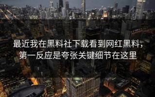 最近我在黑料社下载看到网红黑料，第一反应是夸张关键细节在这里