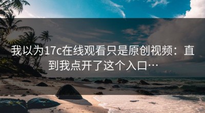 我以为17c在线观看只是原创视频：直到我点开了这个入口…