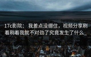 17c影院： 我差点没绷住，视频分享刷着刷着我就不对劲了究竟发生了什么_