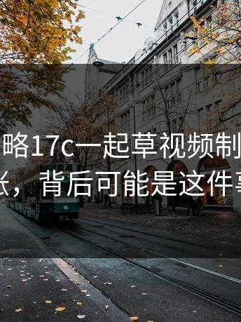 真相被忽略17c一起草视频制作热度暴涨，背后可能是这件事