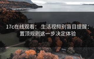 17c在线观看： 生活视频别盲目提醒： 置顶规则这一步决定体验