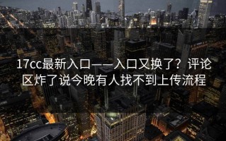 17cc最新入口——入口又换了？评论区炸了说今晚有人找不到上传流程