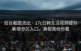 后台截图流出 · 17c日韩生活视频疑似新增分区入口，真假我给你看