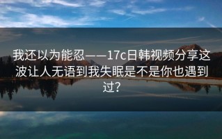 我还以为能忍——17c日韩视频分享这波让人无语到我失眠是不是你也遇到过？