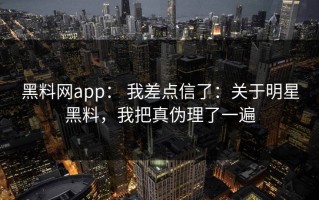 黑料网app： 我差点信了：关于明星黑料，我把真伪理了一遍