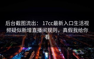 后台截图流出： 17cc最新入口生活视频疑似新增直播间规则，真假我给你看