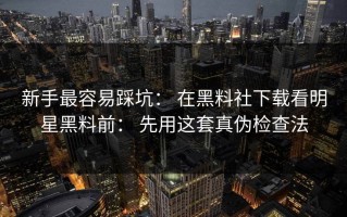 新手最容易踩坑： 在黑料社下载看明星黑料前： 先用这套真伪检查法